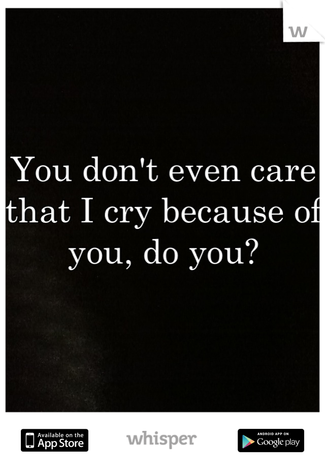 You don't even care that I cry because of you, do you?

