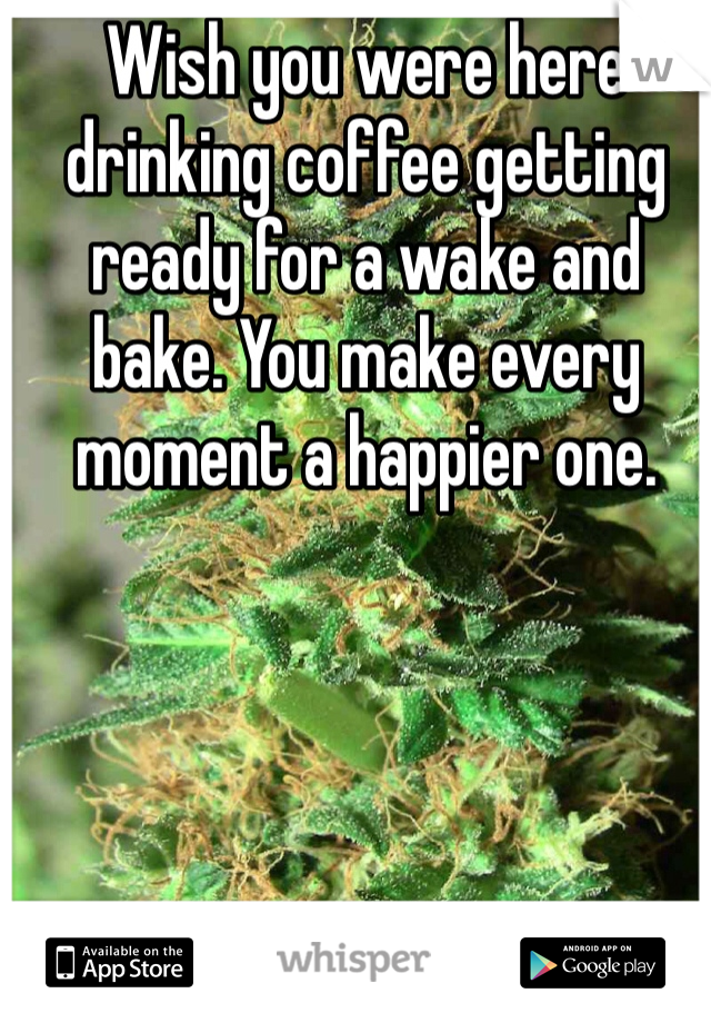 Wish you were here drinking coffee getting ready for a wake and bake. You make every moment a happier one. 