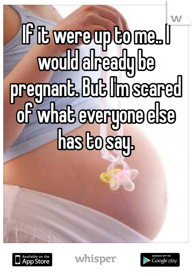 If it were up to me.. I would already be pregnant. But I'm scared of what everyone else has to say. 