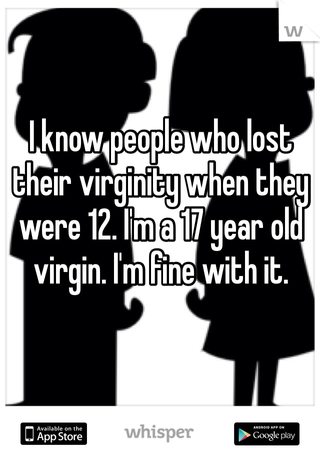 I know people who lost their virginity when they were 12. I'm a 17 year old virgin. I'm fine with it.