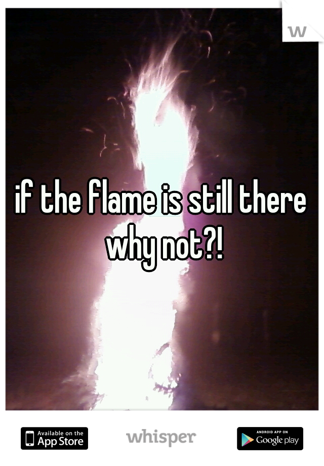 if the flame is still there why not?!