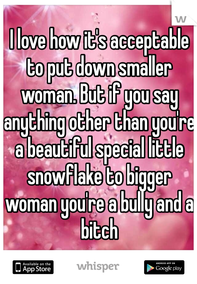 I love how it's acceptable to put down smaller woman. But if you say anything other than you're a beautiful special little snowflake to bigger woman you're a bully and a bitch