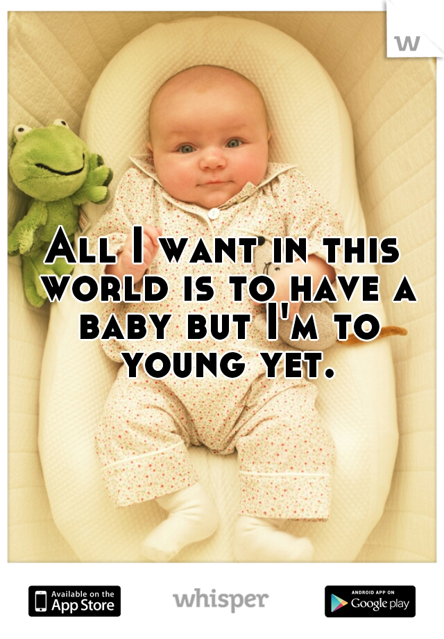 All I want in this world is to have a baby but I'm to young yet.