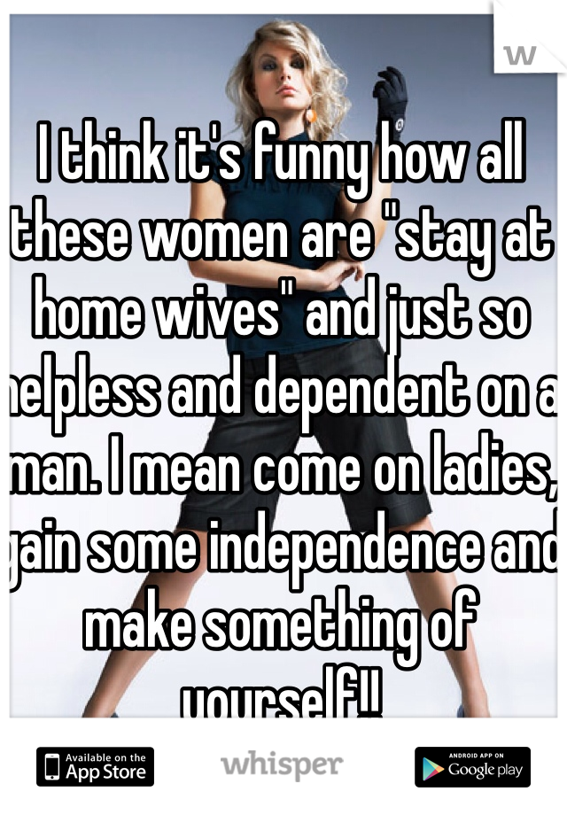 I think it's funny how all these women are "stay at home wives" and just so helpless and dependent on a man. I mean come on ladies, gain some independence and make something of yourself!!