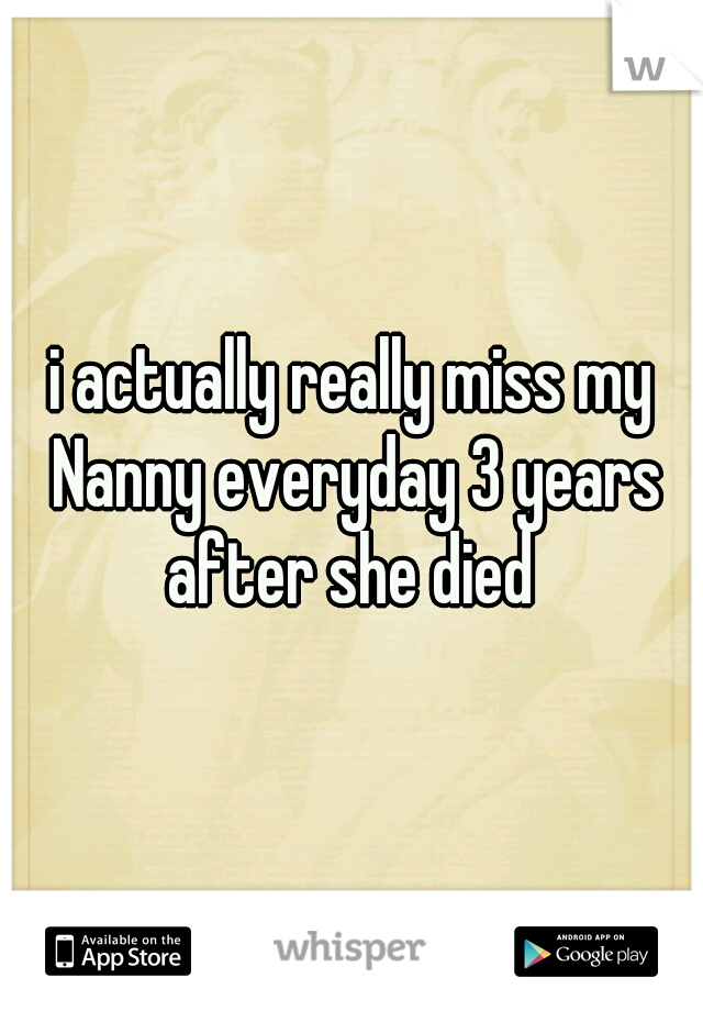 i actually really miss my Nanny everyday 3 years after she died 