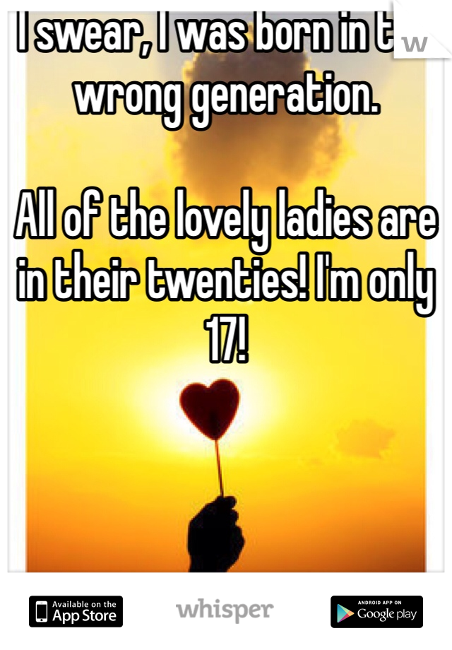 I swear, I was born in the wrong generation.

All of the lovely ladies are in their twenties! I'm only 17!