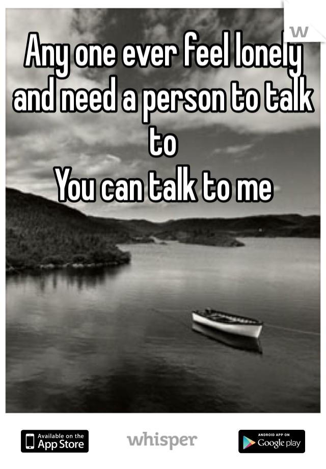 Any one ever feel lonely and need a person to talk to 
You can talk to me