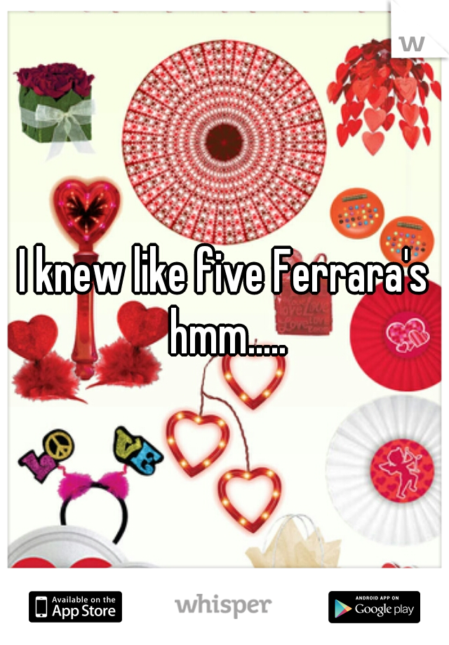 I knew like five Ferrara's hmm.....