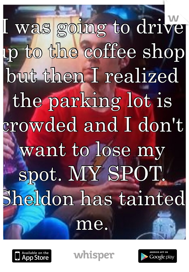 I was going to drive up to the coffee shop but then I realized the parking lot is crowded and I don't want to lose my spot. MY SPOT. Sheldon has tainted me.