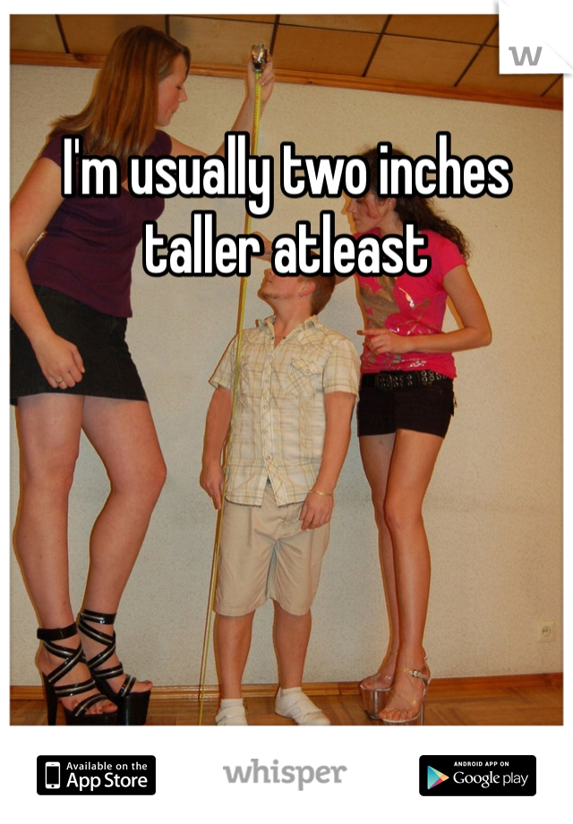 I'm usually two inches taller atleast