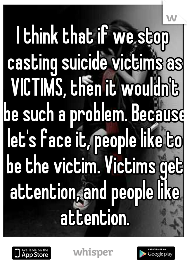 I think that if we stop casting suicide victims as VICTIMS, then it wouldn't be such a problem. Because let's face it, people like to be the victim. Victims get attention, and people like attention.