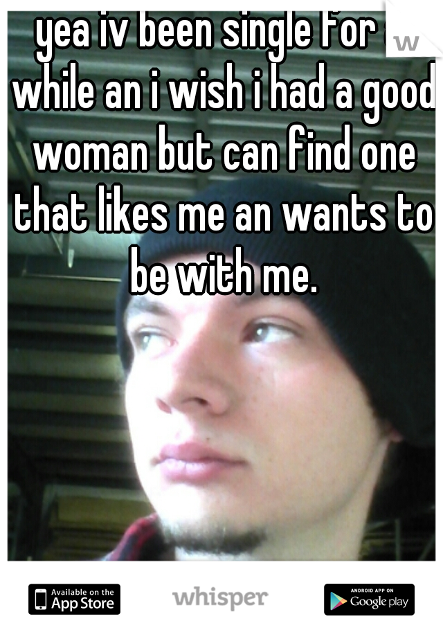 yea iv been single for a while an i wish i had a good woman but can find one that likes me an wants to be with me.