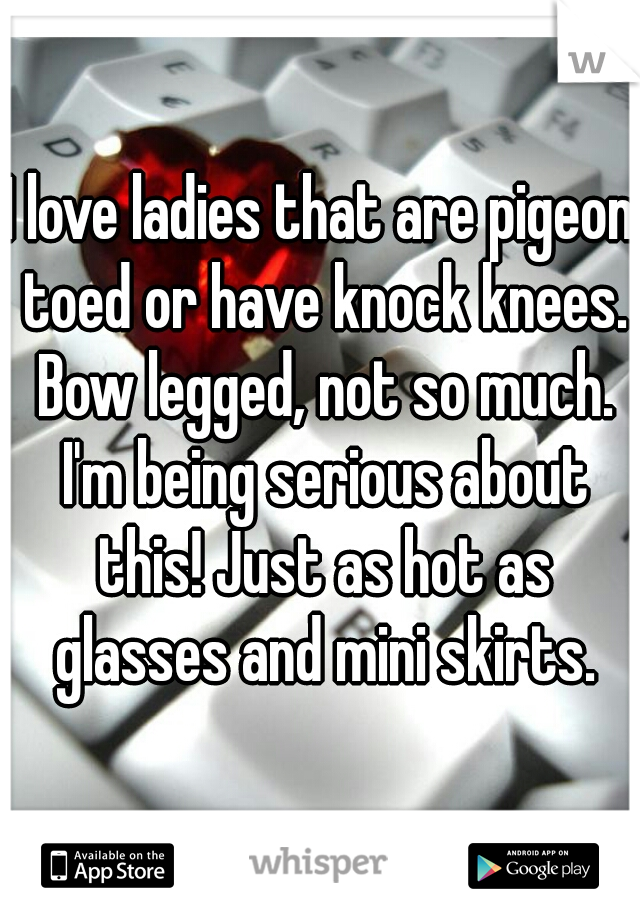 I love ladies that are pigeon toed or have knock knees. Bow legged, not so much. I'm being serious about this! Just as hot as glasses and mini skirts.