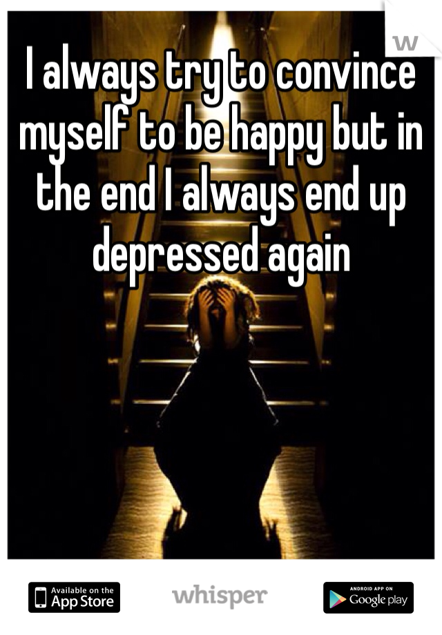 I always try to convince myself to be happy but in the end I always end up depressed again