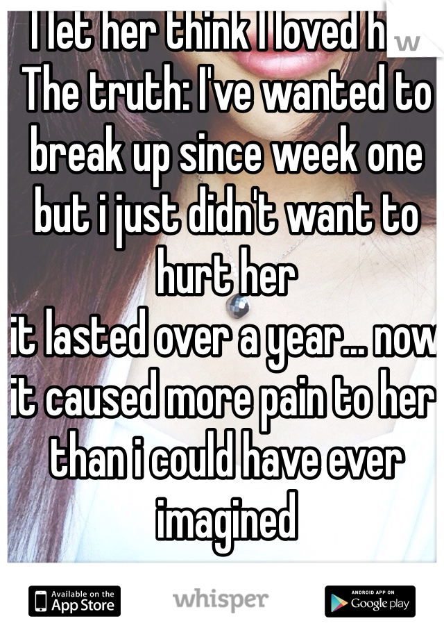 I let her think I loved her
The truth: I've wanted to break up since week one but i just didn't want to hurt her
it lasted over a year... now it caused more pain to her than i could have ever imagined