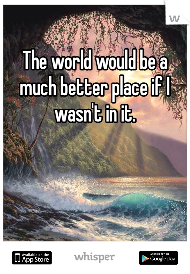 The world would be a much better place if I wasn't in it. 