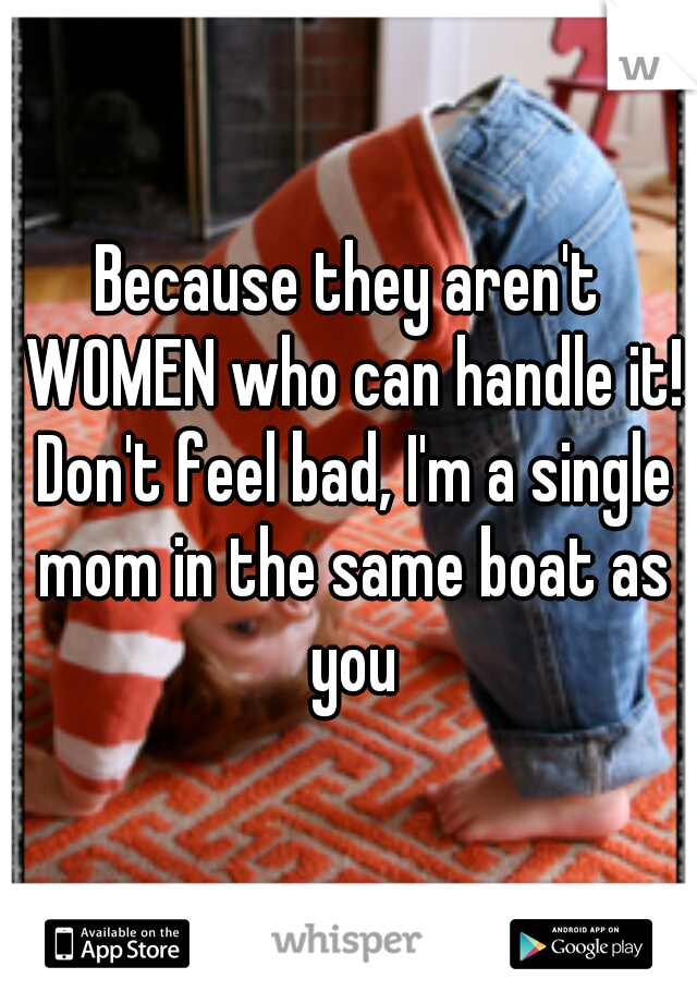 Because they aren't WOMEN who can handle it! Don't feel bad, I'm a single mom in the same boat as you