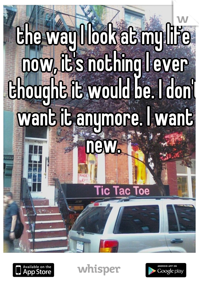 the way I look at my life now, it's nothing I ever thought it would be. I don't want it anymore. I want new. 