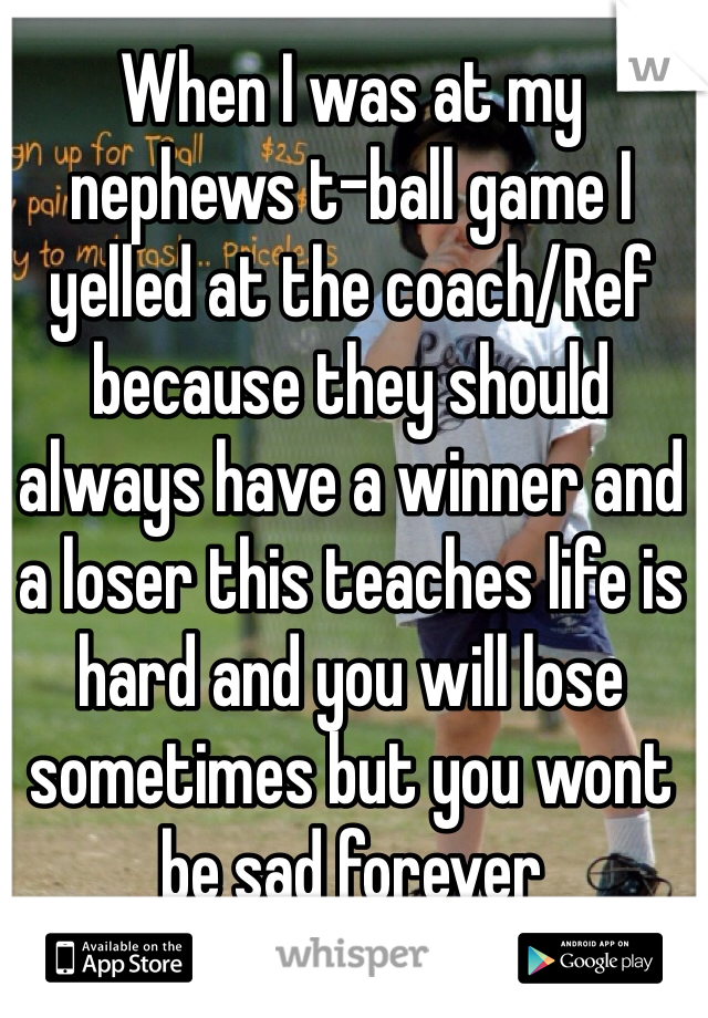 When I was at my nephews t-ball game I yelled at the coach/Ref because they should always have a winner and a loser this teaches life is hard and you will lose sometimes but you wont be sad forever