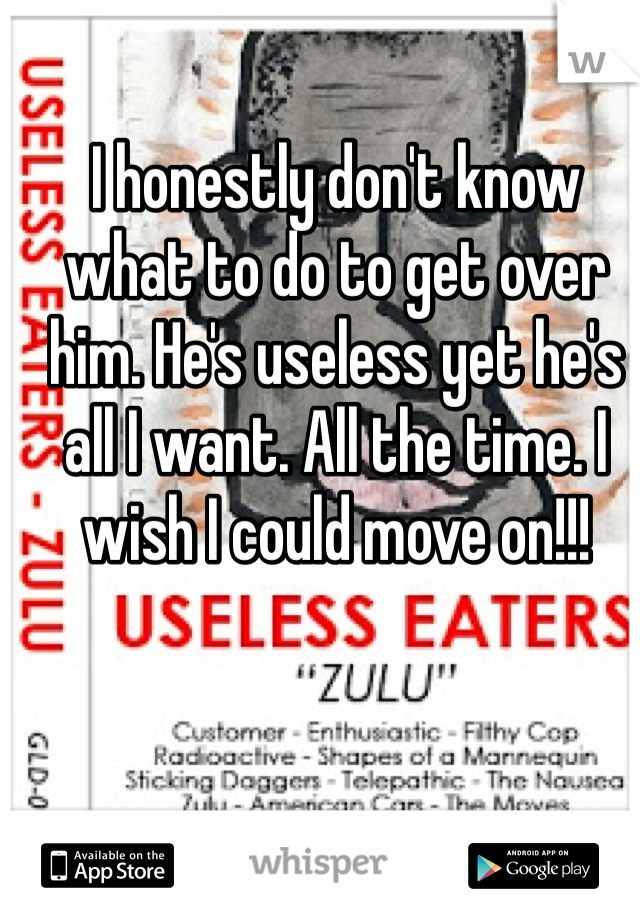 I honestly don't know what to do to get over him. He's useless yet he's all I want. All the time. I wish I could move on!!! 