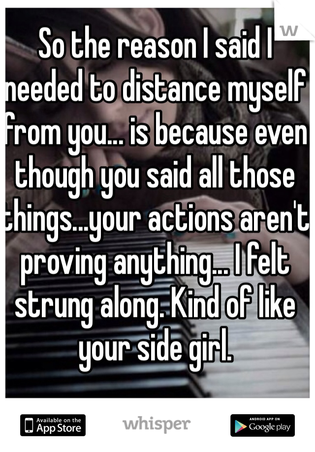 So the reason I said I needed to distance myself from you... is because even though you said all those things...your actions aren't proving anything... I felt strung along. Kind of like your side girl.