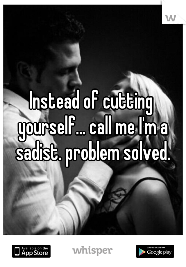 Instead of cutting yourself... call me I'm a sadist. problem solved.