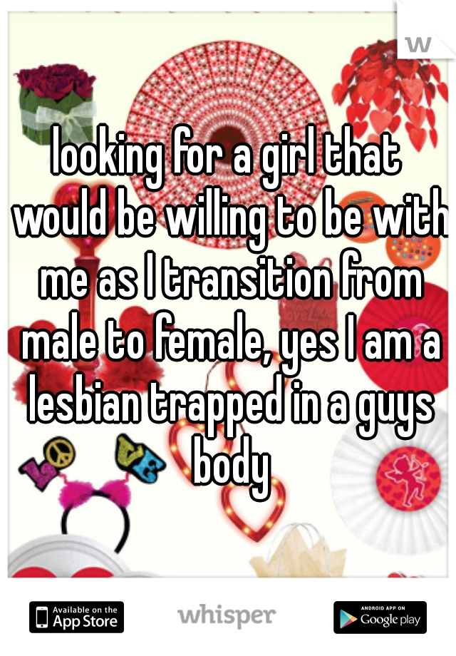 looking for a girl that would be willing to be with me as I transition from male to female, yes I am a lesbian trapped in a guys body