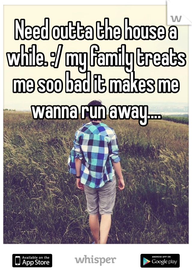 Need outta the house a while. :/ my family treats me soo bad it makes me wanna run away....