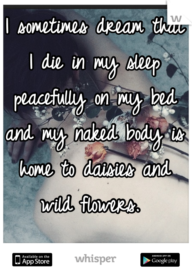 I sometimes dream that I die in my sleep peacefully on my bed and my naked body is home to daisies and wild flowers. 