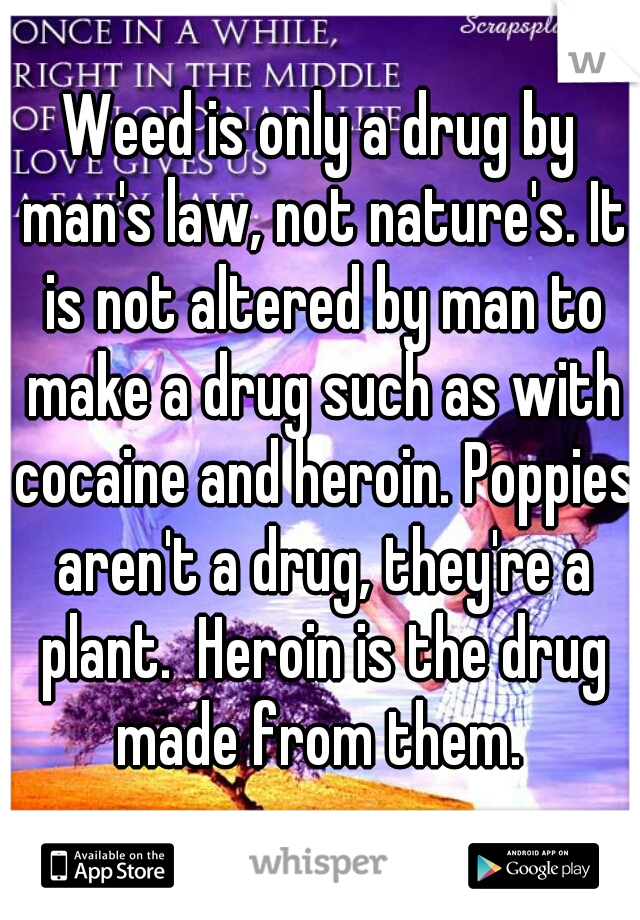 Weed is only a drug by man's law, not nature's. It is not altered by man to make a drug such as with cocaine and heroin. Poppies aren't a drug, they're a plant.  Heroin is the drug made from them. 