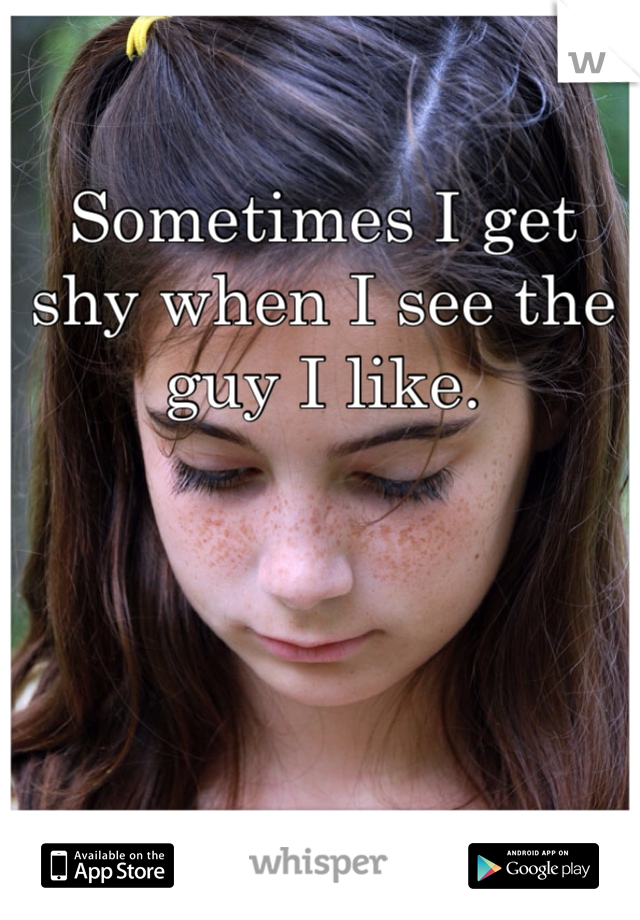 Sometimes I get shy when I see the guy I like. 