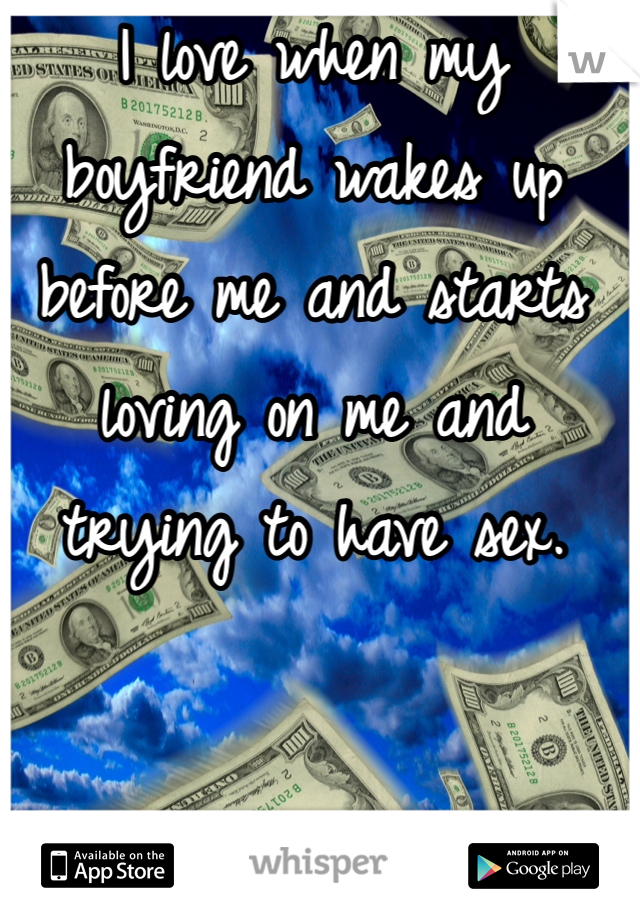 I love when my boyfriend wakes up before me and starts loving on me and trying to have sex.
