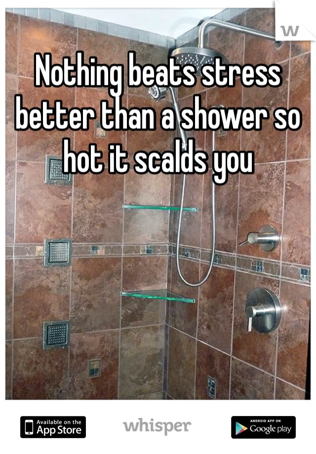 Nothing beats stress better than a shower so hot it scalds you