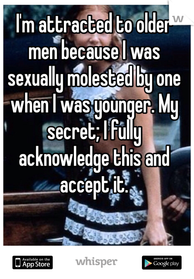 I'm attracted to older men because I was sexually molested by one when I was younger. My secret; I fully acknowledge this and accept it. 