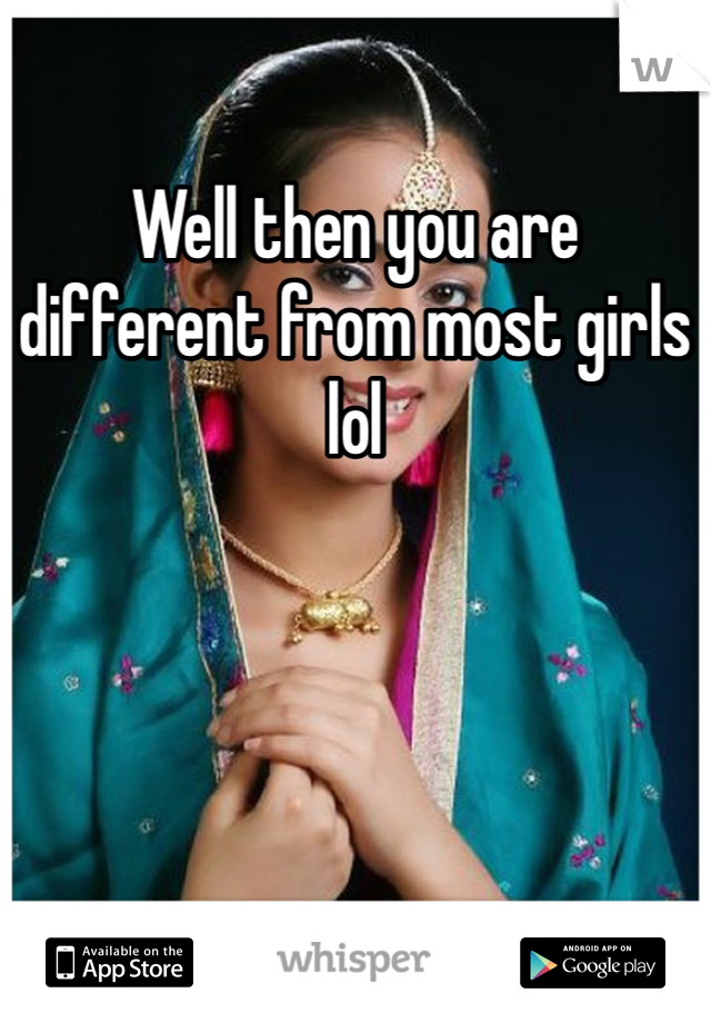 Well then you are different from most girls lol