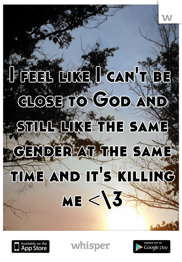 I feel like I can't be close to God and still like the same gender at the same time and it's killing me <\3