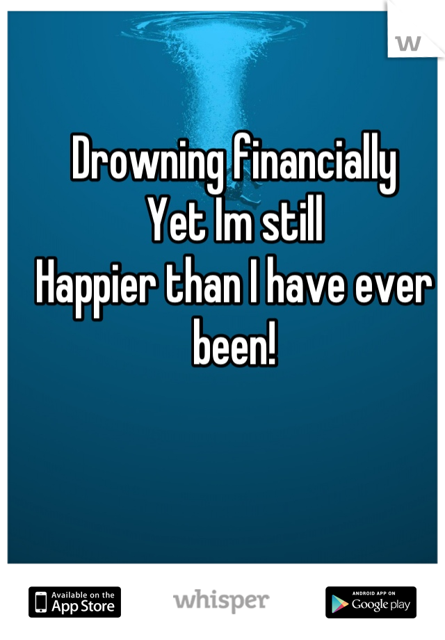 Drowning financially
Yet Im still
Happier than I have ever been!