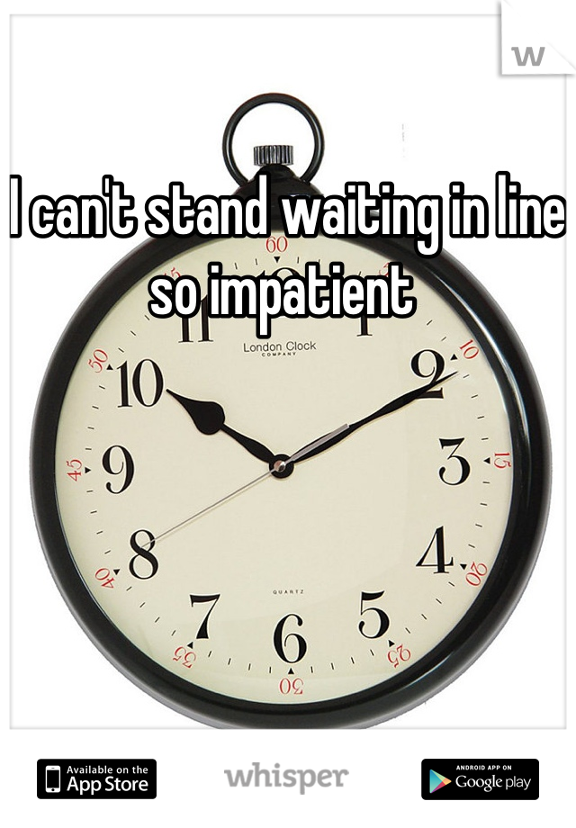 I can't stand waiting in line so impatient 