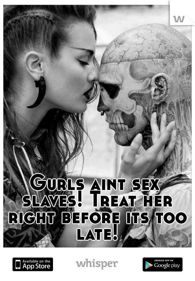 Gurls aint sex slaves! Treat her right before its too late!