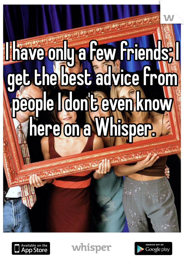 I have only a few friends; I get the best advice from people I don't even know here on a Whisper. 