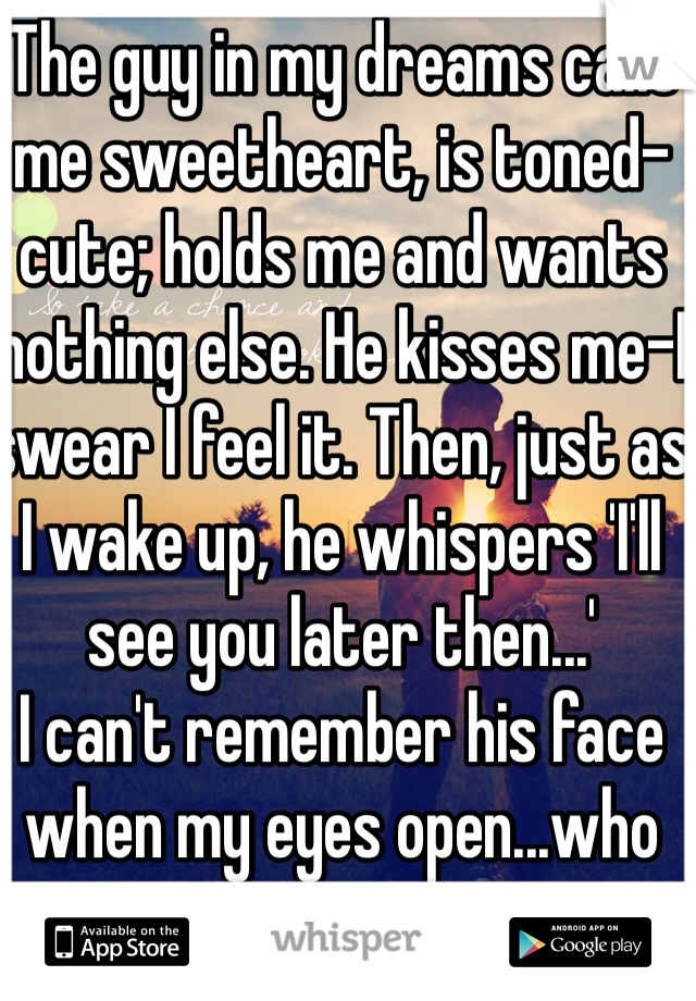 The guy in my dreams calls me sweetheart, is toned-cute; holds me and wants nothing else. He kisses me-I swear I feel it. Then, just as I wake up, he whispers 'I'll see you later then...'
I can't remember his face when my eyes open...who are you?