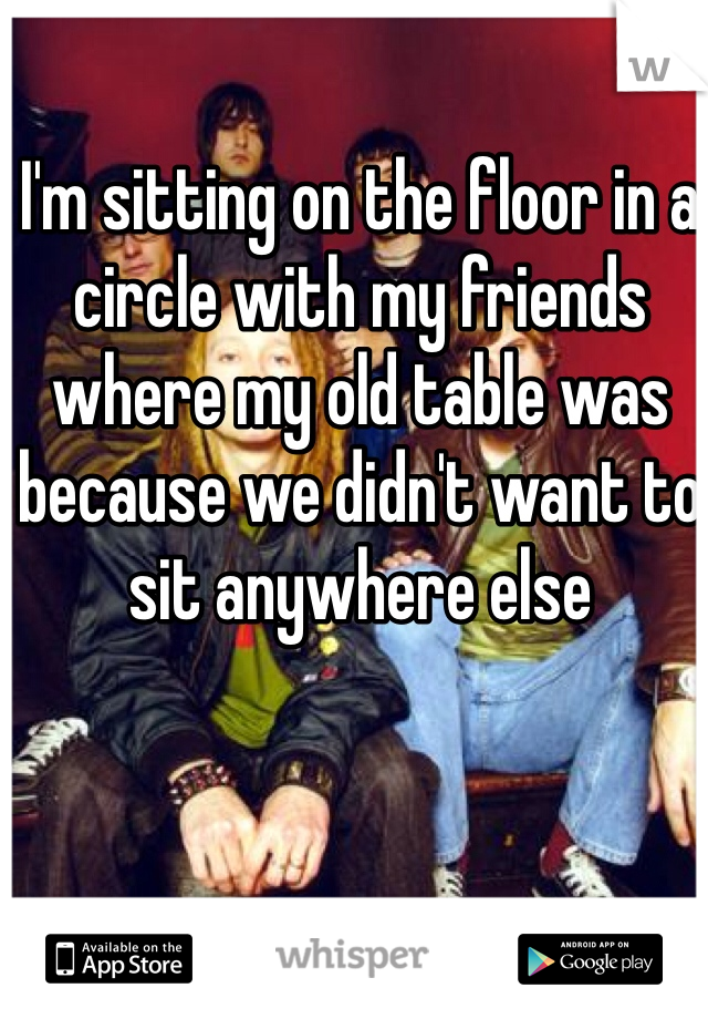 I'm sitting on the floor in a circle with my friends where my old table was because we didn't want to sit anywhere else