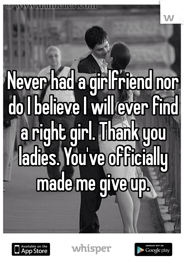 Never had a girlfriend nor do I believe I will ever find a right girl. Thank you ladies. You've officially made me give up.