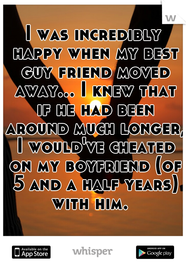 I was incredibly happy when my best guy friend moved away... I knew that if he had been around much longer, I would've cheated on my boyfriend (of 5 and a half years) with him.  