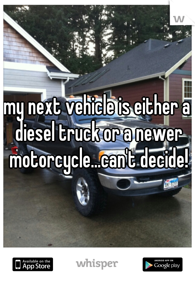 my next vehicle is either a diesel truck or a newer motorcycle...can't decide!