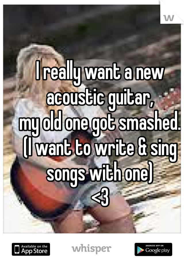 I really want a new acoustic guitar,
my old one got smashed.
(I want to write & sing songs with one) 
<3