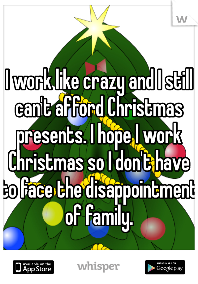 I work like crazy and I still can't afford Christmas presents. I hope I work Christmas so I don't have to face the disappointment of family.