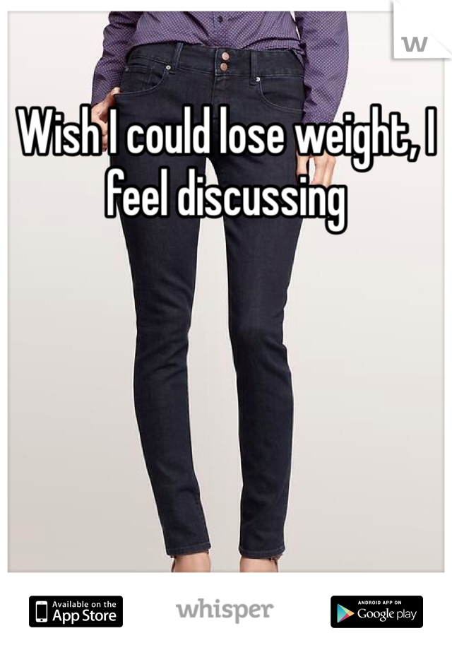 Wish I could lose weight, I feel discussing 