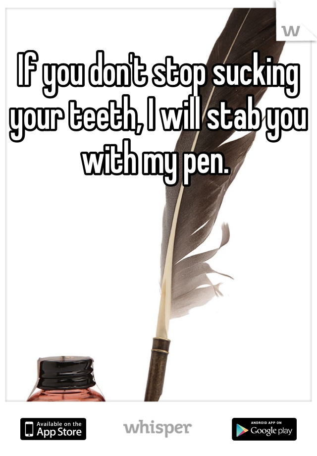 If you don't stop sucking your teeth, I will stab you with my pen. 