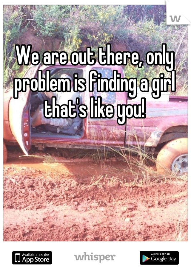 We are out there, only problem is finding a girl that's like you!